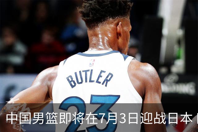 中国男篮即将在7月3日迎战日本 四场热身赛以提升实力