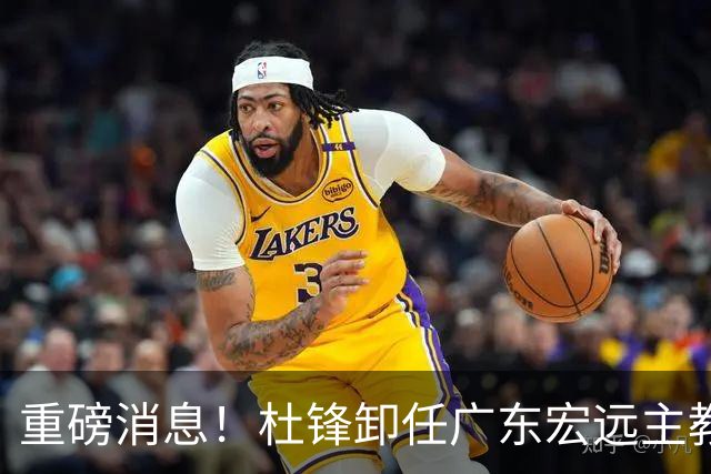 重磅消息！杜锋卸任广东宏远主教练，后续变化值得关注